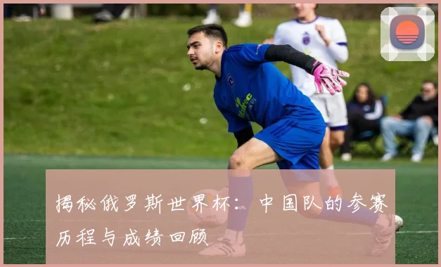 揭秘俄罗斯世界杯：中国队的参赛历程与成绩回顾