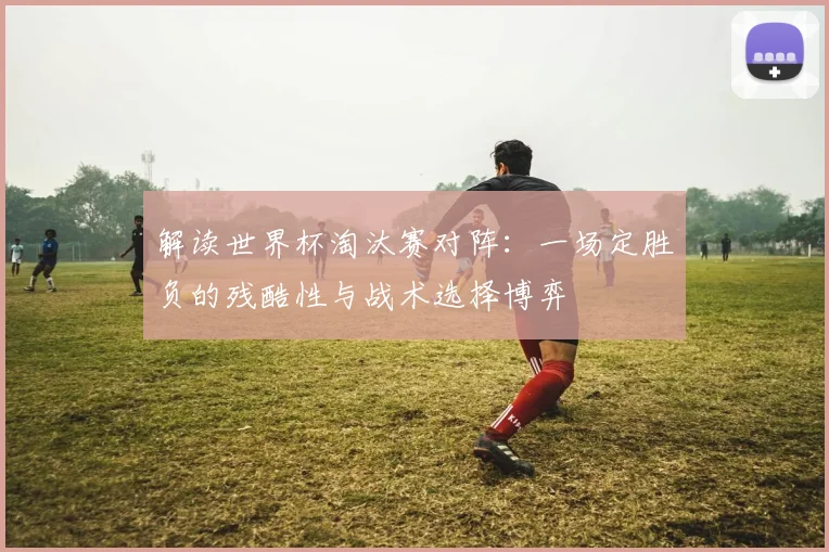解读世界杯淘汰赛对阵：一场定胜负的残酷性与战术选择博弈