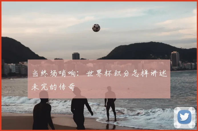 当终场哨响：世界杯积分怎样讲述未完的传奇