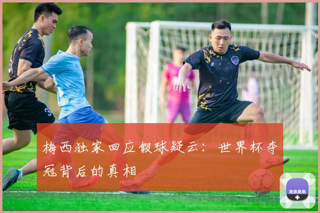 梅西独家回应假球疑云:世界杯夺冠背后的真相