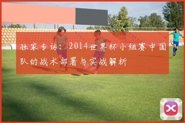 独家专访：2014世界杯小组赛中国队的战术部署与实战解析