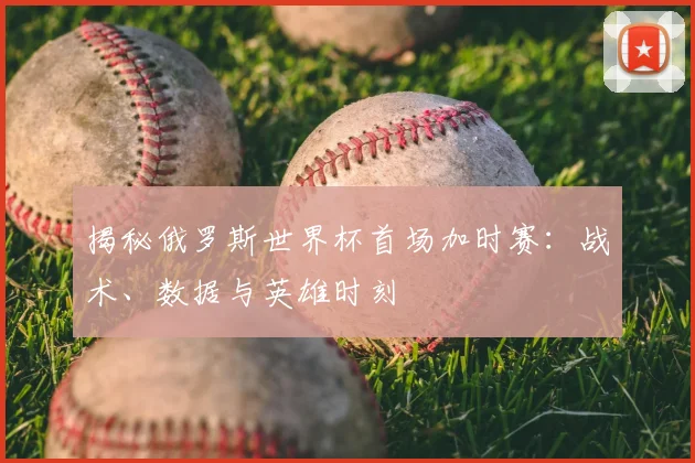 揭秘俄罗斯世界杯首场加时赛：战术、数据与英雄时刻