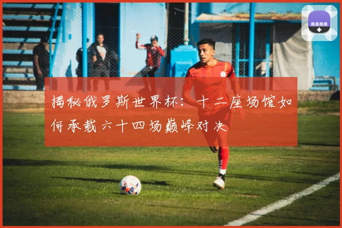 揭秘俄罗斯世界杯：十二座场馆如何承载六十四场巅峰对决