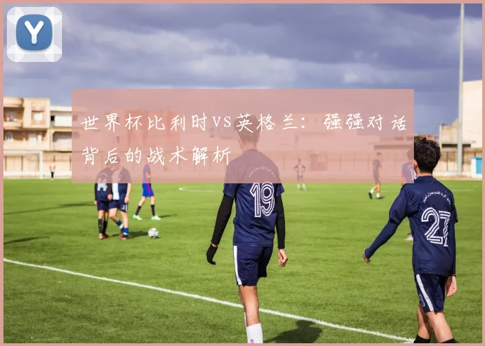世界杯比利时vs英格兰:强强对话背后的战术解析