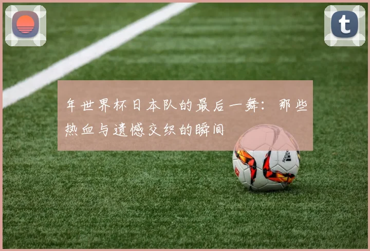 年世界杯日本队的最后一舞:那些热血与遗憾交织的瞬间
