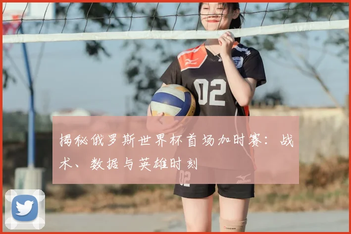 揭秘俄罗斯世界杯首场加时赛：战术、数据与英雄时刻