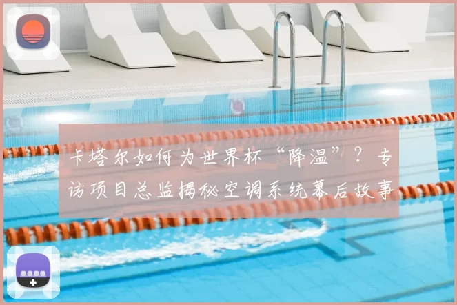 卡塔尔如何为世界杯“降温”？专访项目总监揭秘空调系统幕后故事