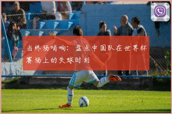 当终场哨响:盘点中国队在世界杯赛场上的失球时刻