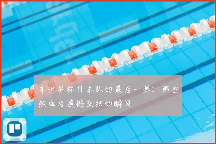 年世界杯日本队的最后一舞:那些热血与遗憾交织的瞬间
