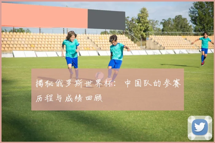揭秘俄罗斯世界杯：中国队的参赛历程与成绩回顾