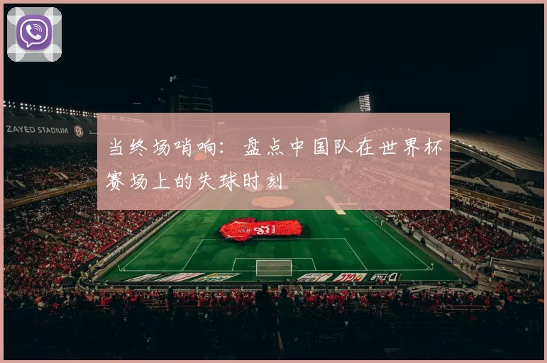 当终场哨响:盘点中国队在世界杯赛场上的失球时刻