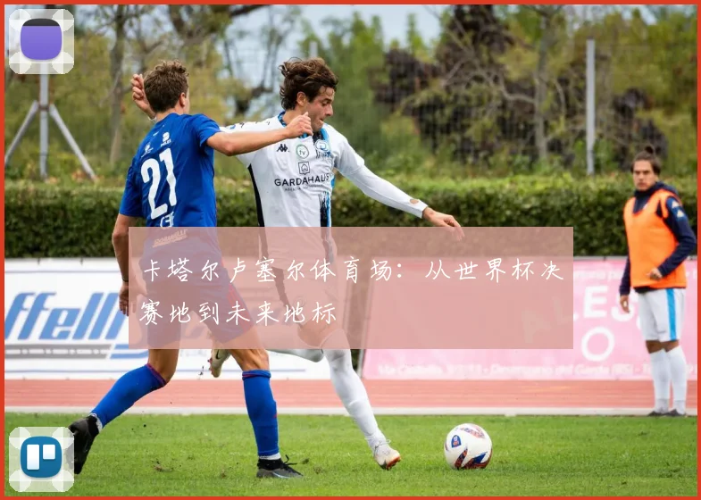 卡塔尔卢塞尔体育场：从世界杯决赛地到未来地标