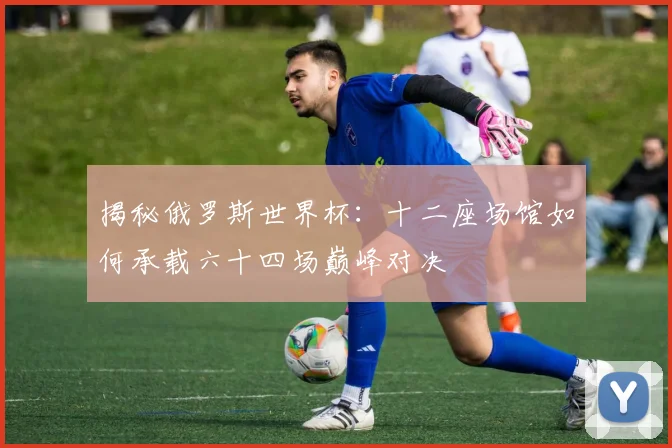揭秘俄罗斯世界杯：十二座场馆如何承载六十四场巅峰对决