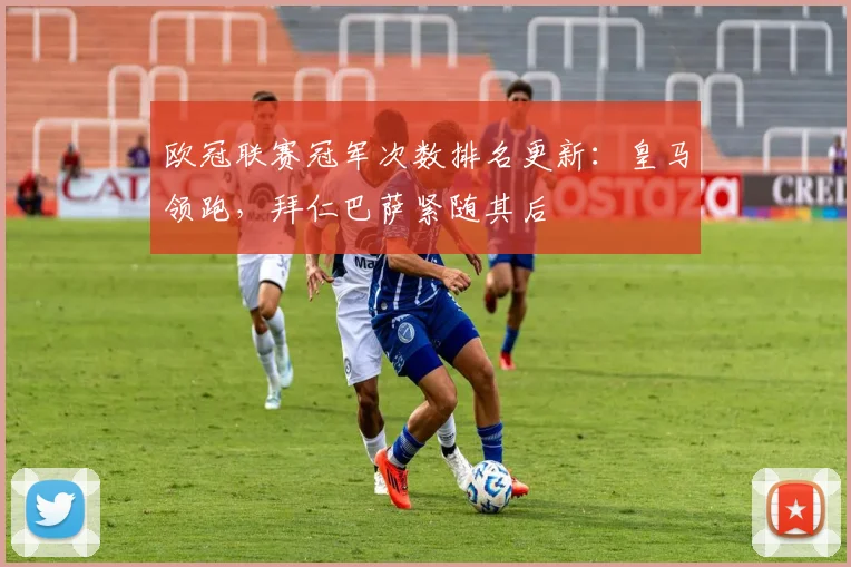 欧冠联赛冠军次数排名更新：皇马领跑，拜仁巴萨紧随其后