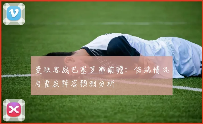 曼联客战巴塞罗那前瞻：伤病情况与首发阵容预测分析