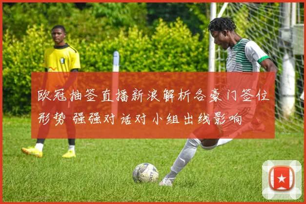 欧冠抽签直播新浪解析各豪门签位形势 强强对话对小组出线影响