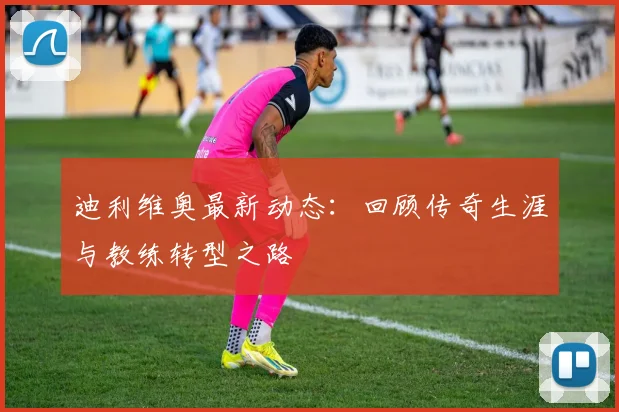 迪利维奥最新动态:回顾传奇生涯与教练转型之路