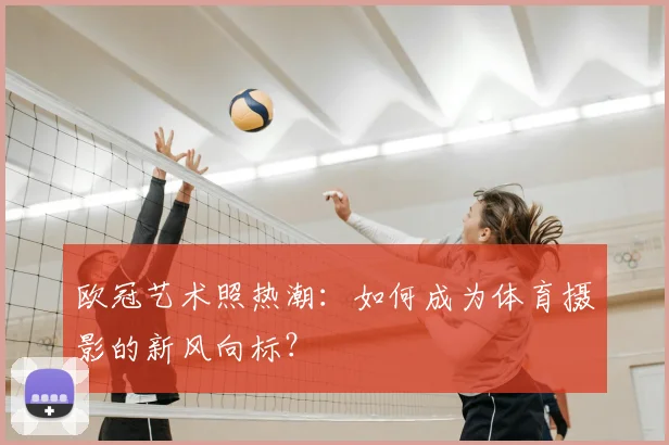 欧冠艺术照热潮：如何成为体育摄影的新风向标？