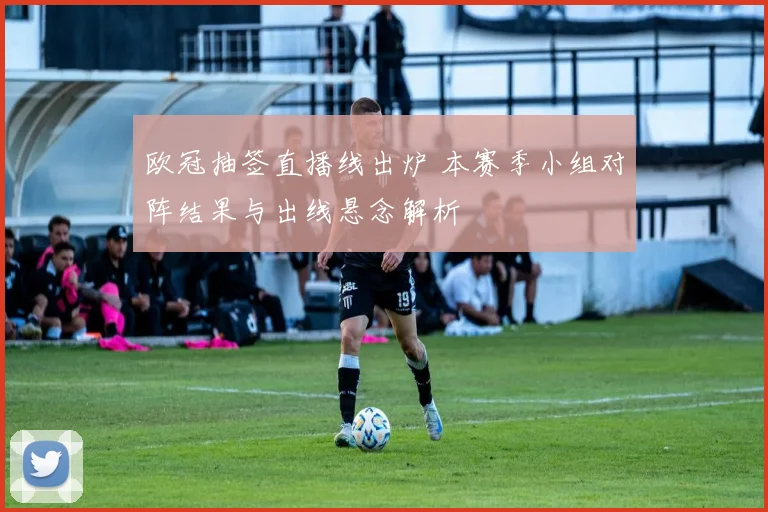 欧冠抽签直播线出炉 本赛季小组对阵结果与出线悬念解析