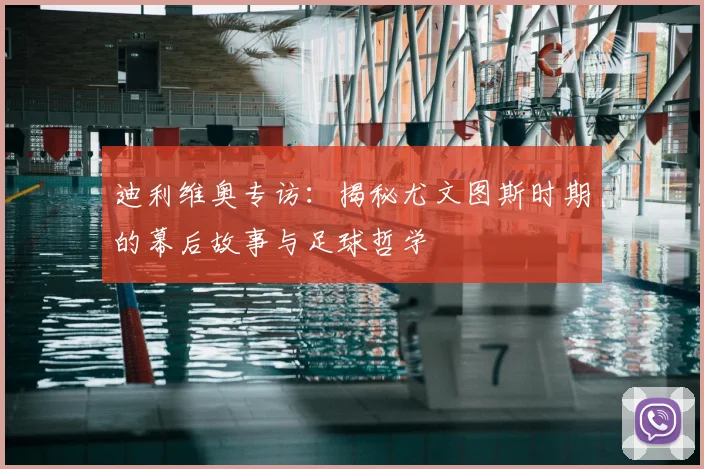 迪利维奥专访：揭秘尤文图斯时期的幕后故事与足球哲学