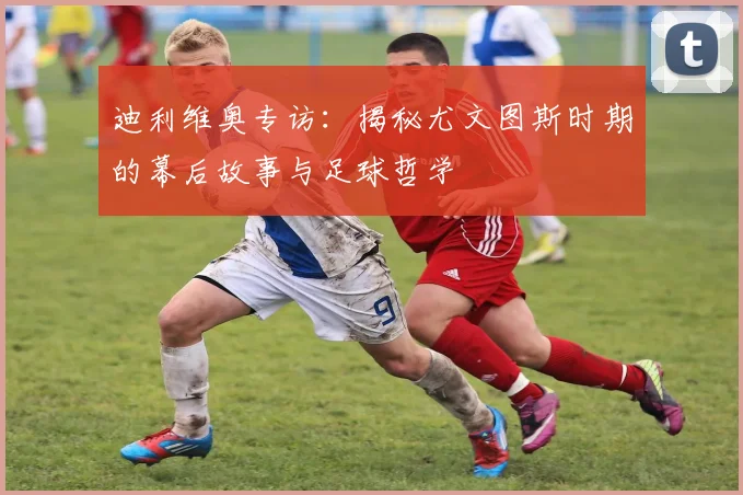 迪利维奥专访：揭秘尤文图斯时期的幕后故事与足球哲学