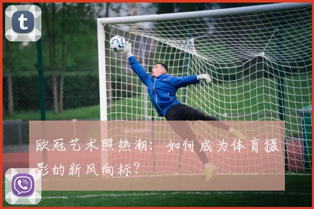 欧冠艺术照热潮：如何成为体育摄影的新风向标？