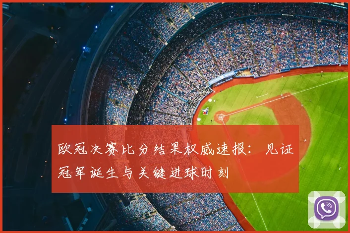 欧冠决赛比分结果权威速报：见证冠军诞生与关键进球时刻