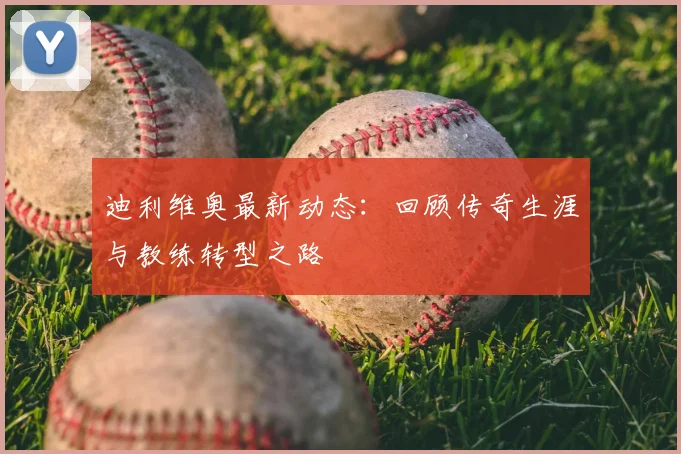 迪利维奥最新动态：回顾传奇生涯与教练转型之路