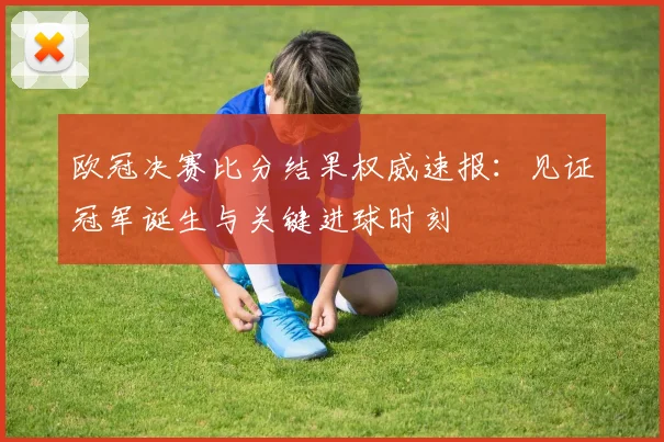 欧冠决赛比分结果权威速报：见证冠军诞生与关键进球时刻