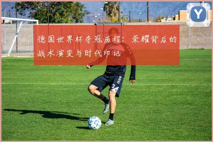 德国世界杯夺冠历程：荣耀背后的战术演变与时代印记